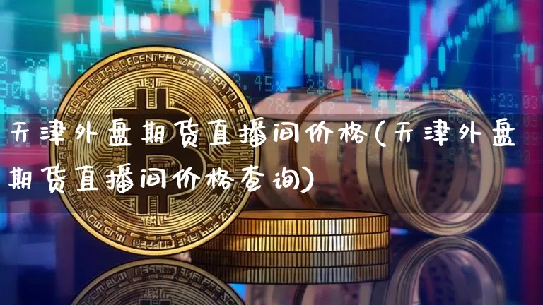 天津外盘期货直播间价格(天津外盘期货直播间价格查询)_https://www.dcjwmf.com_上期所_第1张