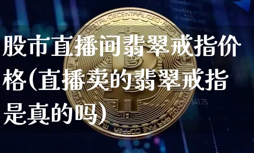 股市直播间翡翠戒指价格(直播卖的翡翠戒指是真的吗)_https://www.dcjwmf.com_广期所_第1张