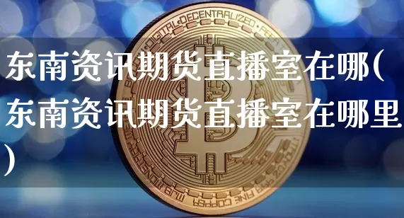 东南资讯期货直播室在哪(东南资讯期货直播室在哪里)_https://www.dcjwmf.com_上期所_第1张