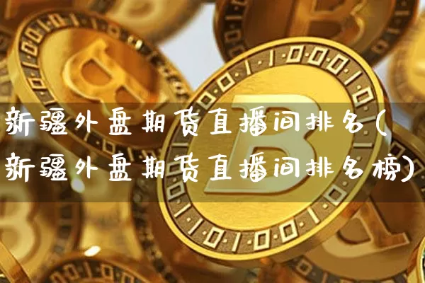新疆外盘期货直播间排名(新疆外盘期货直播间排名榜)_https://www.dcjwmf.com_上期能源_第1张
