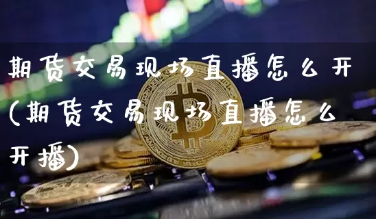 期货交易现场直播怎么开(期货交易现场直播怎么开播)_https://www.dcjwmf.com_郑商所_第1张