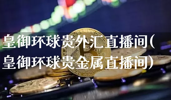 皇御环球贵外汇直播间(皇御环球贵金属直播间)_https://www.dcjwmf.com_广期所_第1张