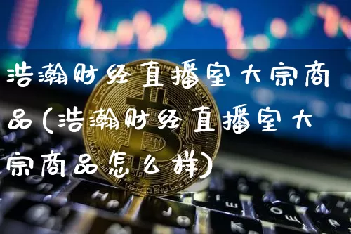 浩瀚财经直播室大宗商品(浩瀚财经直播室大宗商品怎么样)_https://www.dcjwmf.com_广期所_第1张