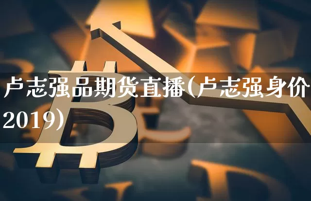 卢志强品期货直播(卢志强身价2019)_https://www.dcjwmf.com_郑商所_第1张
