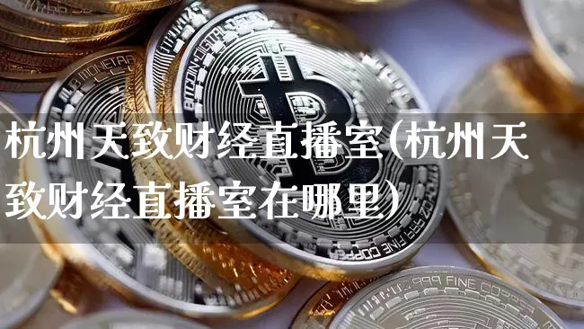 杭州天致财经直播室(杭州天致财经直播室在哪里)_https://www.dcjwmf.com_上期能源_第1张