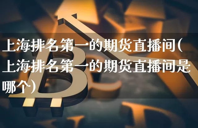 上海排名第一的期货直播间(上海排名第一的期货直播间是哪个)_https://www.dcjwmf.com_郑商所_第1张
