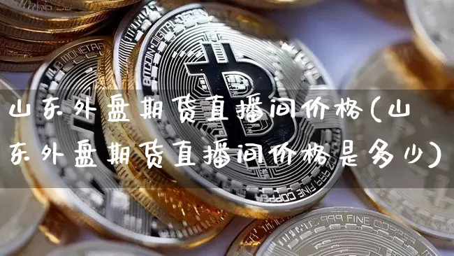 山东外盘期货直播间价格(山东外盘期货直播间价格是多少)_https://www.dcjwmf.com_上期所_第1张