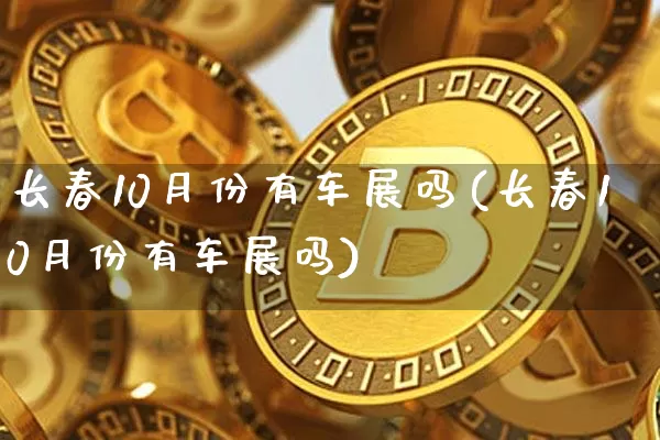 长春10月份有车展吗(长春10月份有车展吗)_https://www.dcjwmf.com_郑商所_第1张