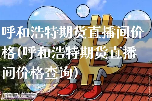 呼和浩特期货直播间价格(呼和浩特期货直播间价格查询)_https://www.dcjwmf.com_大商所_第1张