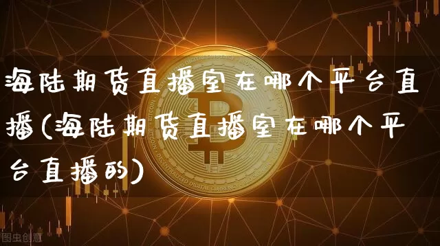 海陆期货直播室在哪个平台直播(海陆期货直播室在哪个平台直播的)_https://www.dcjwmf.com_郑商所_第1张
