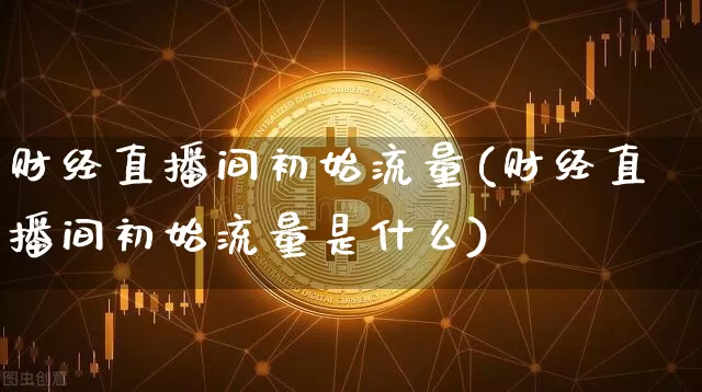 财经直播间初始流量(财经直播间初始流量是什么)_https://www.dcjwmf.com_上期所_第1张