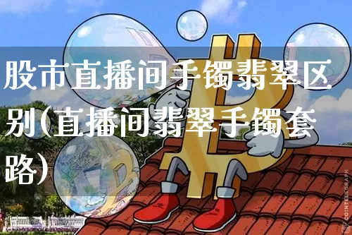 股市直播间手镯翡翠区别(直播间翡翠手镯套路)_https://www.dcjwmf.com_中金所_第1张
