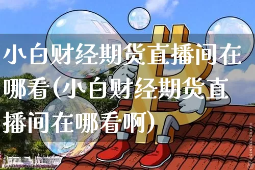 小白财经期货直播间在哪看(小白财经期货直播间在哪看啊)_https://www.dcjwmf.com_广期所_第1张