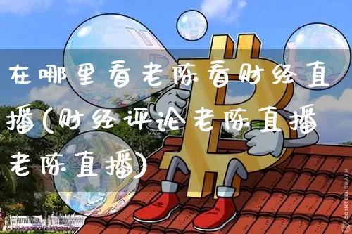 在哪里看老陈看财经直播(财经评论老陈直播老陈直播)_https://www.dcjwmf.com_中金所_第1张