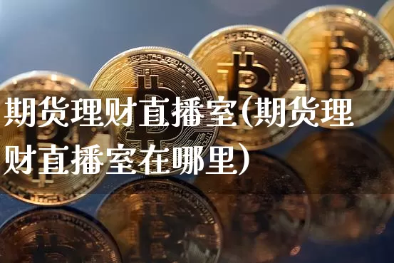 期货理财直播室(期货理财直播室在哪里)_https://www.dcjwmf.com_郑商所_第1张