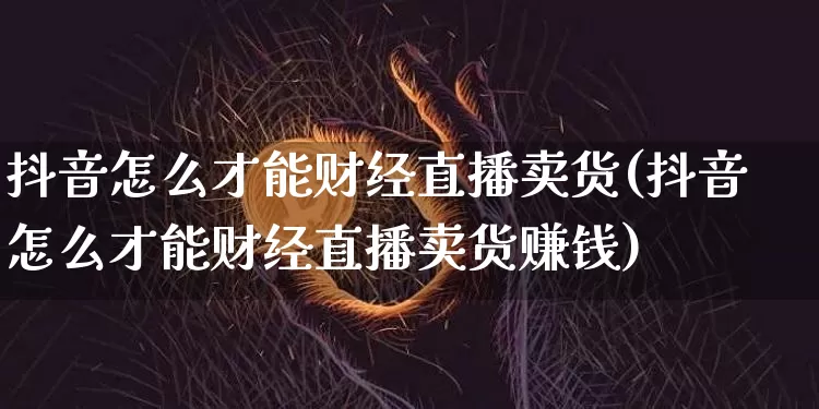 抖音怎么才能财经直播卖货(抖音怎么才能财经直播卖货赚钱)_https://www.dcjwmf.com_郑商所_第1张
