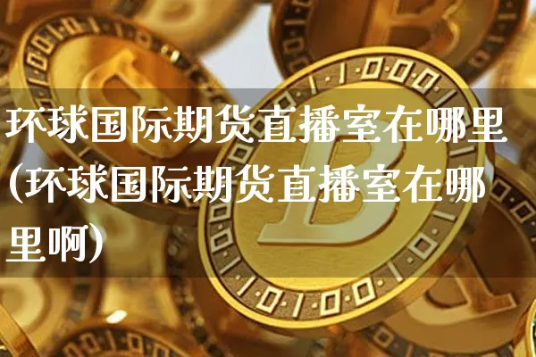 环球国际期货直播室在哪里(环球国际期货直播室在哪里啊)_https://www.dcjwmf.com_上期能源_第1张