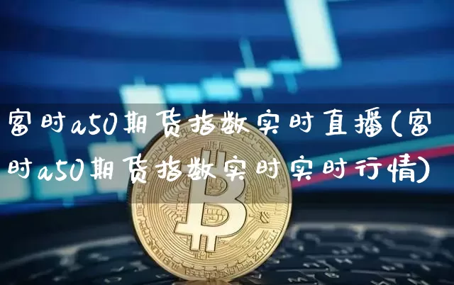 富时a50期货指数实时直播(富时a50期货指数实时实时行情)_https://www.dcjwmf.com_上期能源_第1张