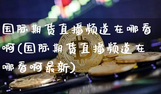 国际期货直播频道在哪看啊(国际期货直播频道在哪看啊最新)_https://www.dcjwmf.com_上期能源_第1张