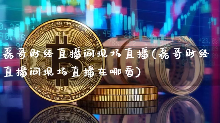 磊哥财经直播间现场直播(磊哥财经直播间现场直播在哪看)_https://www.dcjwmf.com_广期所_第1张