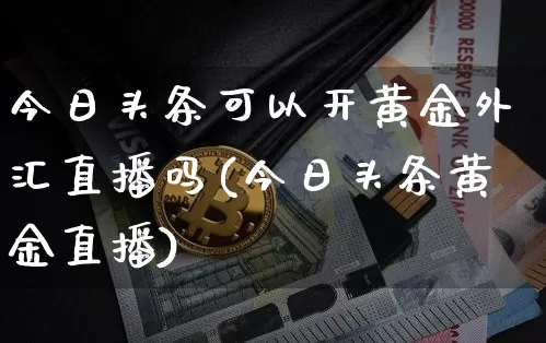 今日头条可以开黄金外汇直播吗(今日头条黄金直播)_https://www.dcjwmf.com_上期所_第1张