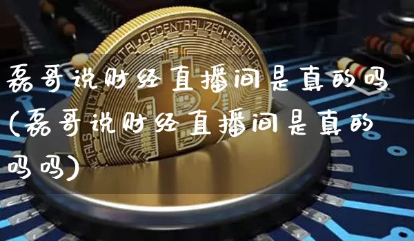 磊哥说财经直播间是真的吗(磊哥说财经直播间是真的吗吗)_https://www.dcjwmf.com_大商所_第1张