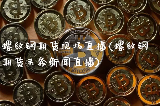 螺纹钢期货现场直播(螺纹钢期货头条新闻直播)_https://www.dcjwmf.com_郑商所_第1张