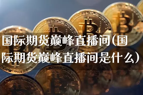 国际期货巅峰直播间(国际期货巅峰直播间是什么)_https://www.dcjwmf.com_大商所_第1张
