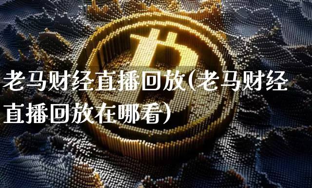 老马财经直播回放(老马财经直播回放在哪看)_https://www.dcjwmf.com_大商所_第1张