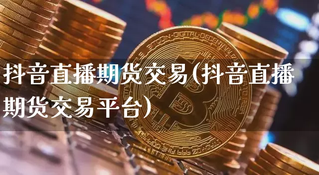 抖音直播期货交易(抖音直播期货交易平台)_https://www.dcjwmf.com_上期所_第1张