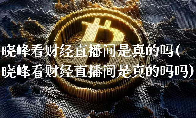 晓峰看财经直播间是真的吗(晓峰看财经直播间是真的吗吗)_https://www.dcjwmf.com_上期能源_第1张
