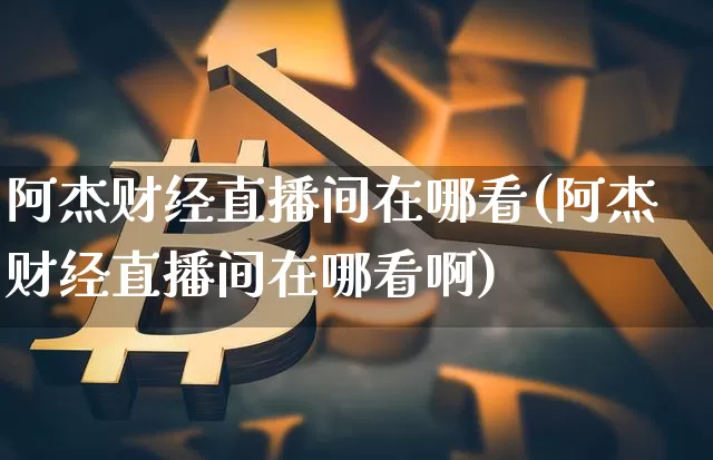 阿杰财经直播间在哪看(阿杰财经直播间在哪看啊)_https://www.dcjwmf.com_中金所_第1张