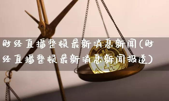 财经直播整顿最新消息新闻(财经直播整顿最新消息新闻报道)_https://www.dcjwmf.com_广期所_第1张