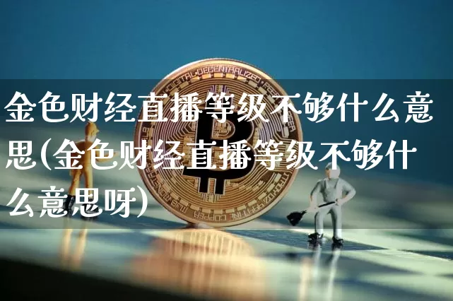 金色财经直播等级不够什么意思(金色财经直播等级不够什么意思呀)_https://www.dcjwmf.com_中金所_第1张