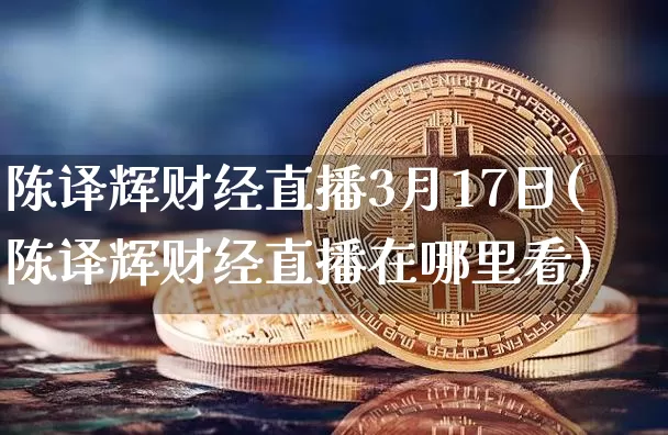 陈译辉财经直播3月17日(陈译辉财经直播在哪里看)_https://www.dcjwmf.com_大商所_第1张