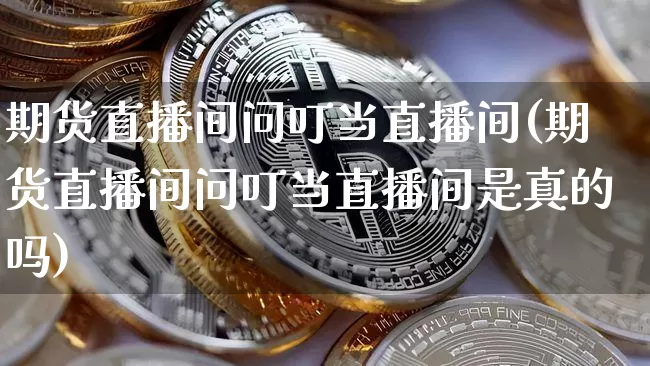 期货直播间问叮当直播间(期货直播间问叮当直播间是真的吗)_https://www.dcjwmf.com_广期所_第1张