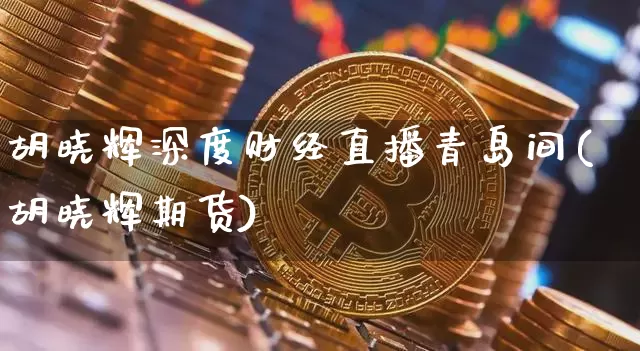 胡晓辉深度财经直播青岛间(胡晓辉期货)_https://www.dcjwmf.com_上期所_第1张