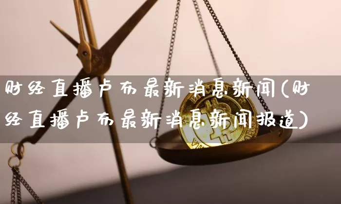 财经直播卢布最新消息新闻(财经直播卢布最新消息新闻报道)_https://www.dcjwmf.com_中金所_第1张