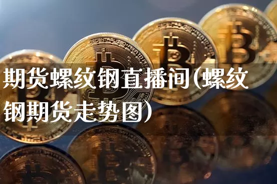 期货螺纹钢直播间(螺纹钢期货走势图)_https://www.dcjwmf.com_上期能源_第1张