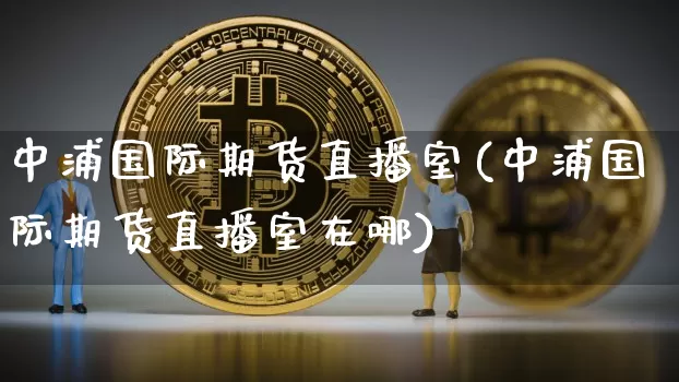 中浦国际期货直播室(中浦国际期货直播室在哪)_https://www.dcjwmf.com_上期所_第1张