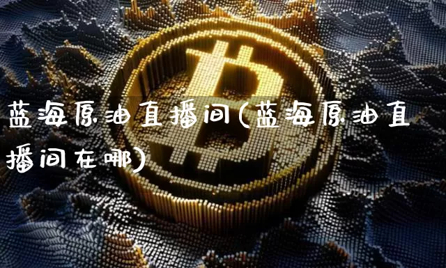 蓝海原油直播间(蓝海原油直播间在哪)_https://www.dcjwmf.com_大商所_第1张